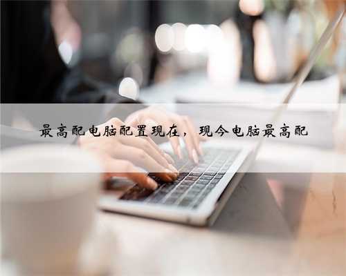最高配电脑配置现在，现今电脑最高配