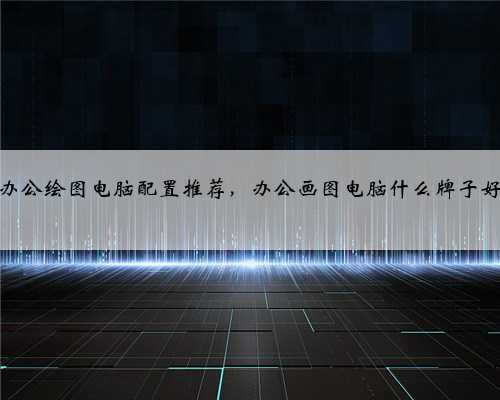 办公绘图电脑配置推荐，办公画图电脑什么牌子好