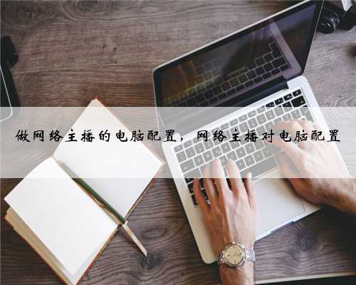 做网络主播的电脑配置，网络主播对电脑配置