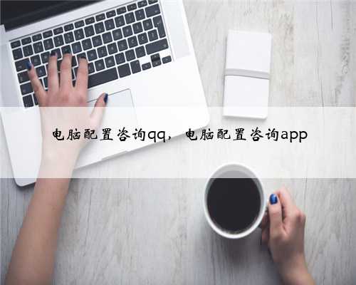 电脑配置咨询qq，电脑配置咨询app