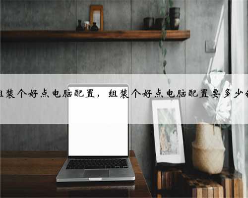 组装个好点电脑配置，组装个好点电脑配置要多少钱