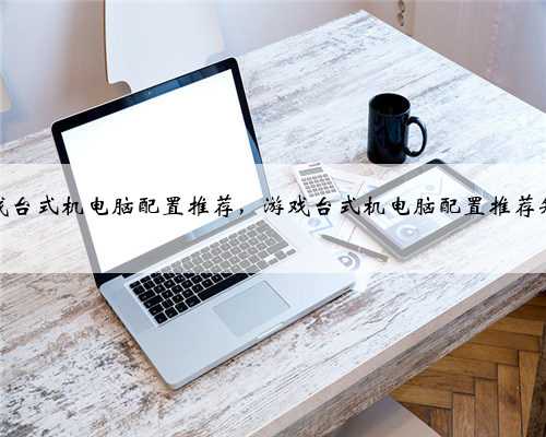 游戏台式机电脑配置推荐，游戏台式机电脑配置推荐知乎