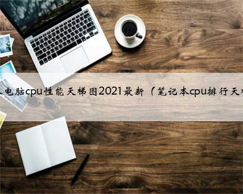 笔记本电脑cpu性能天梯图2021最新（笔记本cpu排行天梯图）