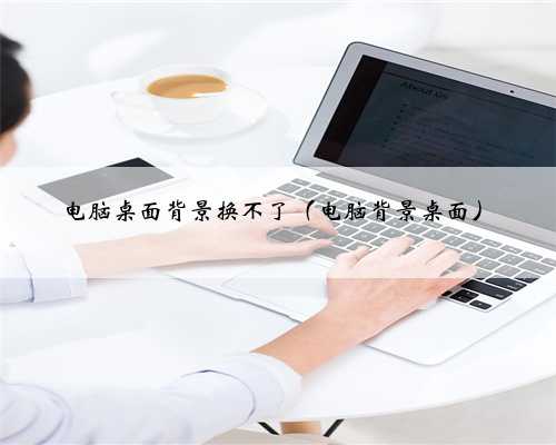 电脑桌面背景换不了（电脑背景桌面）