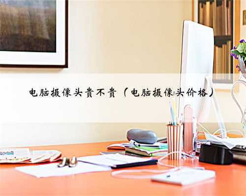 电脑摄像头贵不贵（电脑摄像头价格）