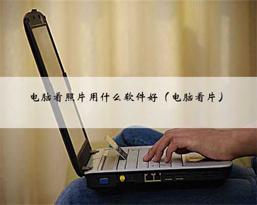 电脑看照片用什么软件好（电脑看片）