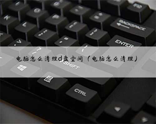 电脑怎么清理d盘空间（电脑怎么清理）