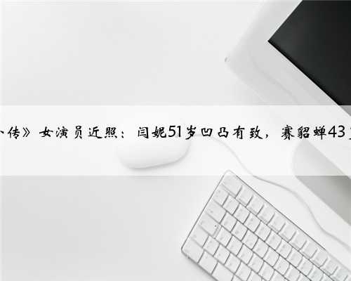 《武林外传》女演员近照：闫妮51岁凹凸有致，赛貂蝉43岁似少女