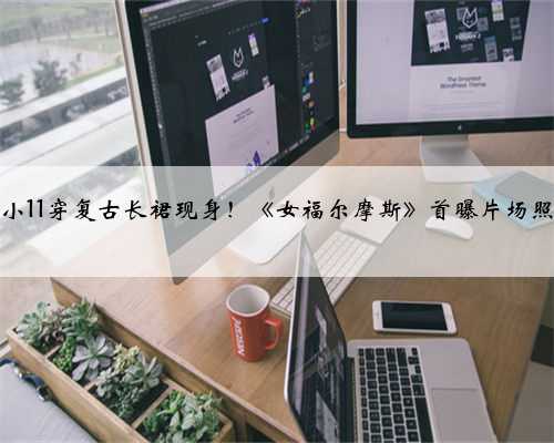 小11穿复古长裙现身！《女福尔摩斯》首曝片场照