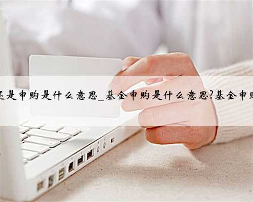 基金认购还是申购是什么意思_基金申购是什么意思?基金申购开户步骤