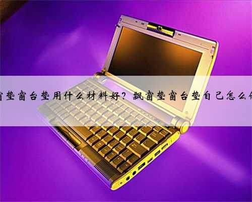 飘窗垫窗台垫用什么材料好？飘窗垫窗台垫自己怎么做？