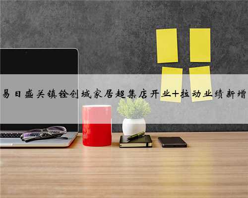 东易日盛关镇铨创域家居超集店开业 拉动业绩新增长