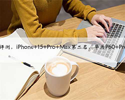 DXO拍照评测，iPhone 15 Pro Max第二名，华为P60 Pro还是第一