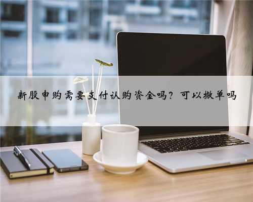 新股申购需要支付认购资金吗？可以撤单吗