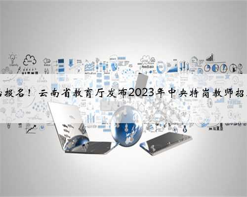 6月5日开始报名！云南省教育厅发布2023年中央特岗教师招聘考试公告