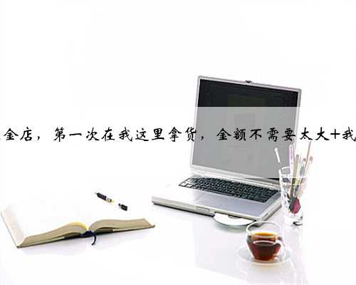 新开五金店，第一次在我这里拿货，金额不需要太大 我们双...