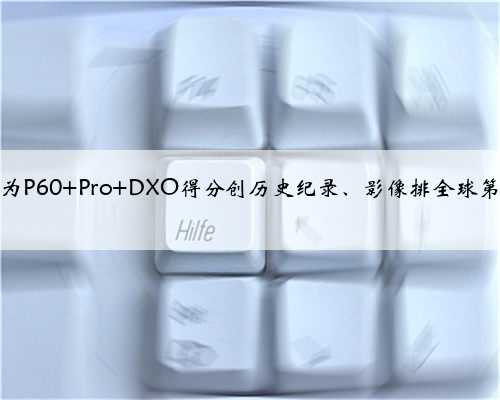 华为P60 Pro DXO得分创历史纪录、影像排全球第一