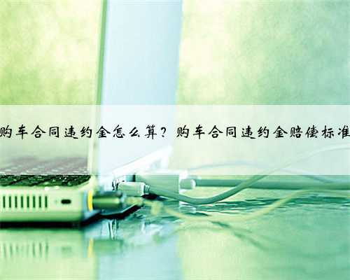 购车合同违约金怎么算？购车合同违约金赔偿标准