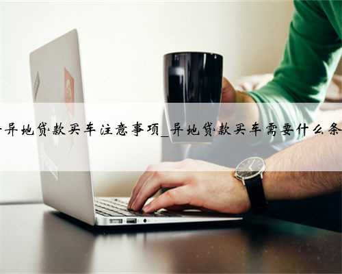 异地贷款买车需要什么条件异地贷款买车注意事项_异地贷款买车需要什么条件