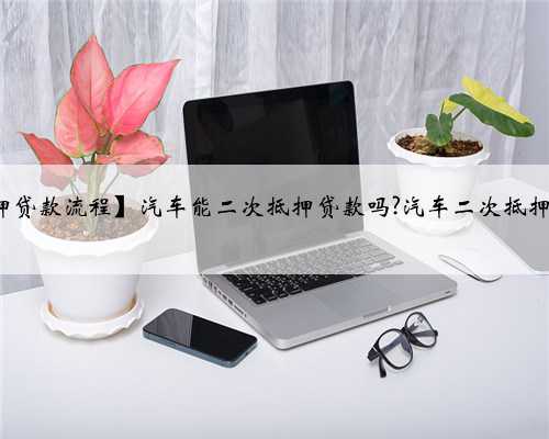 【汽车二次抵押贷款流程】汽车能二次抵押贷款吗?汽车二次抵押贷款如何办理