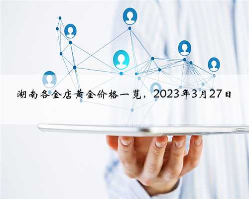 湖南各金店黄金价格一览，2023年3月27日