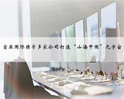 宣亚国际携手多家公司打造“山海中国”元宇宙