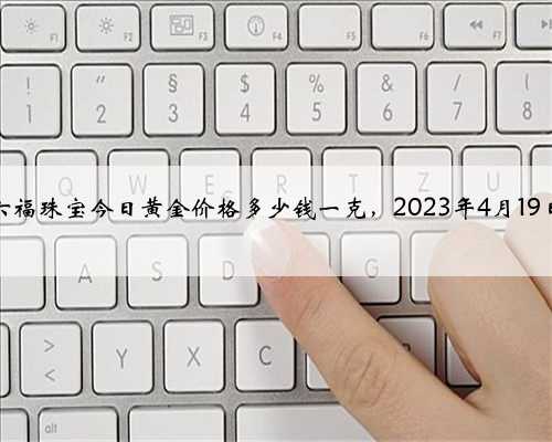 六福珠宝今日黄金价格多少钱一克，2023年4月19日