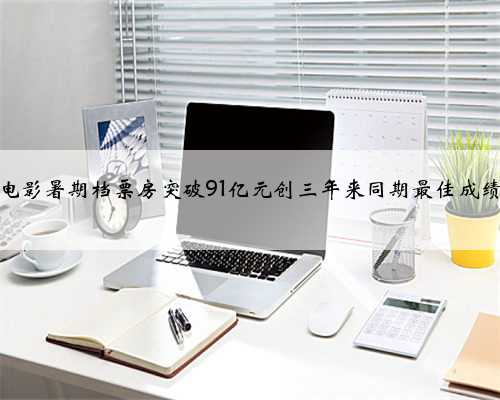 电影暑期档票房突破91亿元创三年来同期最佳成绩