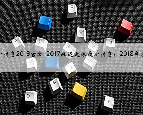 延迟退休年龄最新消息2018官方_2017延迟退休最新消息：2018年实施开始延迟退休