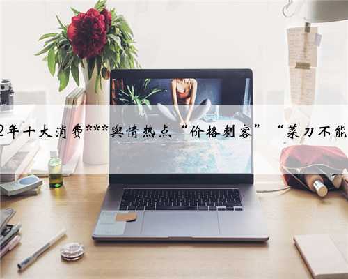 中消协公布2022年十大消费***舆情热点“价格刺客”“菜刀不能拍蒜”榜上有名