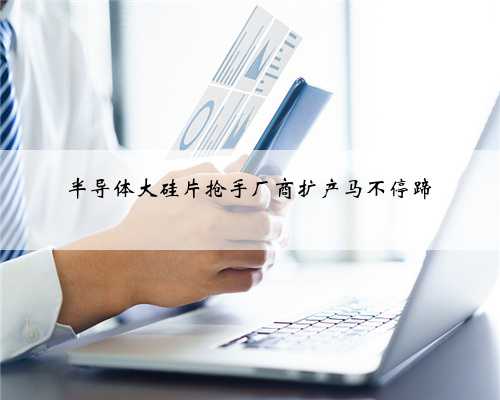 半导体大硅片抢手厂商扩产马不停蹄