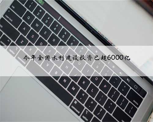 今年全国水利建设投资已超6000亿