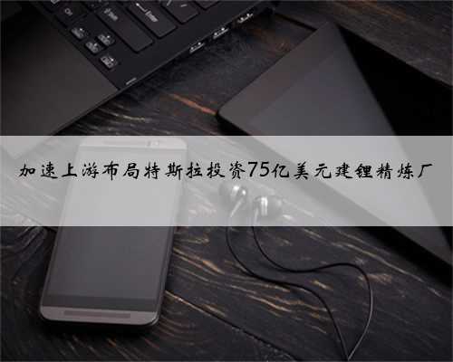 加速上游布局特斯拉投资75亿美元建锂精炼厂