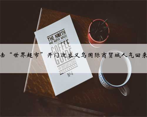 直击“世界超市”开门迎客义乌国际商贸城人气回来了