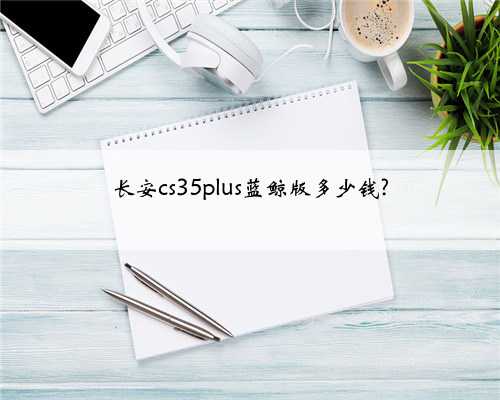长安cs35plus蓝鲸版多少钱?