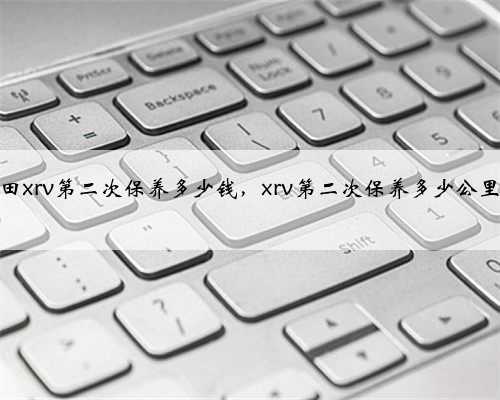 本田xrv第二次保养多少钱，xrv第二次保养多少公里？