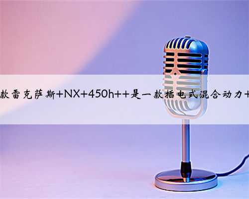 2022 款雷克萨斯 NX 450h+ 是一款插电式混合动力 SUV？