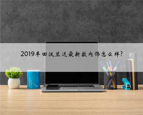 2019丰田汉兰达最新款内饰怎么样?