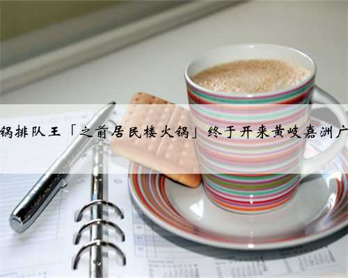 佛山火锅排队王「之前居民楼火锅」终于开来黄岐嘉洲广场啦！