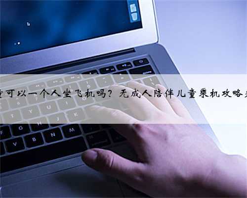 儿童可以一个人坐飞机吗？无成人陪伴儿童乘机攻略来了