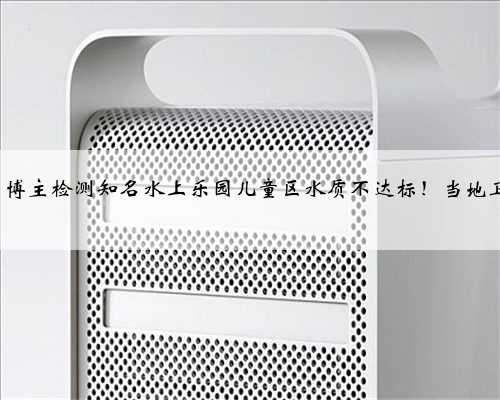 超标100%？博主检测知名水上乐园儿童区水质不达标！当地卫生部门回应
