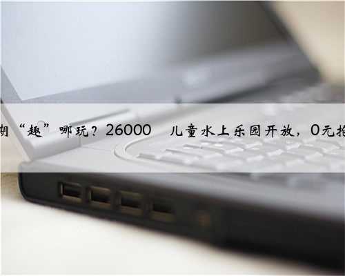 暑期“趣”哪玩？26000㎡儿童水上乐园开放，0元抢→