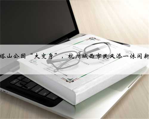 余杭塔山公园“大变身”，杭州城西市民又添一休闲新去处