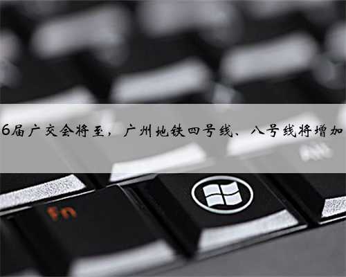 第136届广交会将至，广州地铁四号线、八号线将增加运力