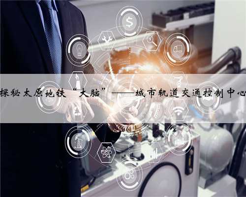 探秘太原地铁“大脑”——城市轨道交通控制中心