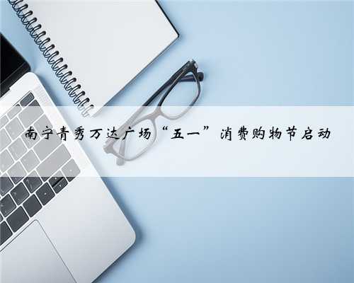 南宁青秀万达广场“五一”消费购物节启动