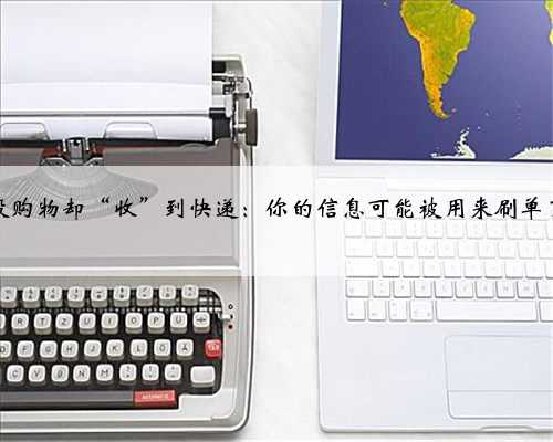 没购物却“收”到快递：你的信息可能被用来刷单了