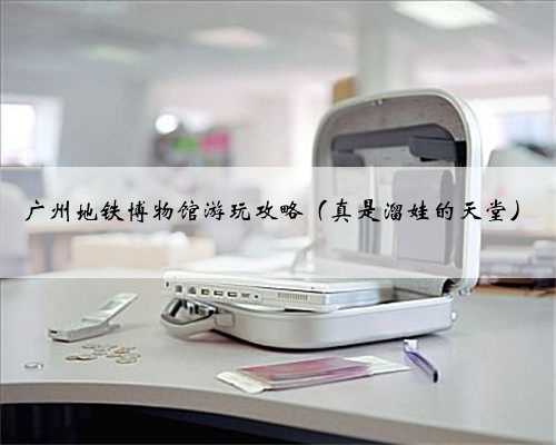 广州地铁博物馆游玩攻略（真是溜娃的天堂）