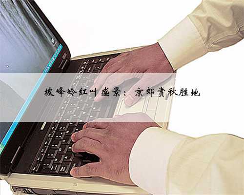 坡峰岭红叶盛景：京郊赏秋胜地