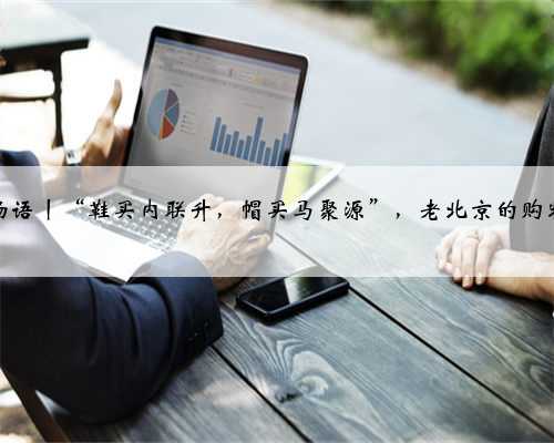 京华物语丨“鞋买内联升，帽买马聚源”，老北京的购物口诀